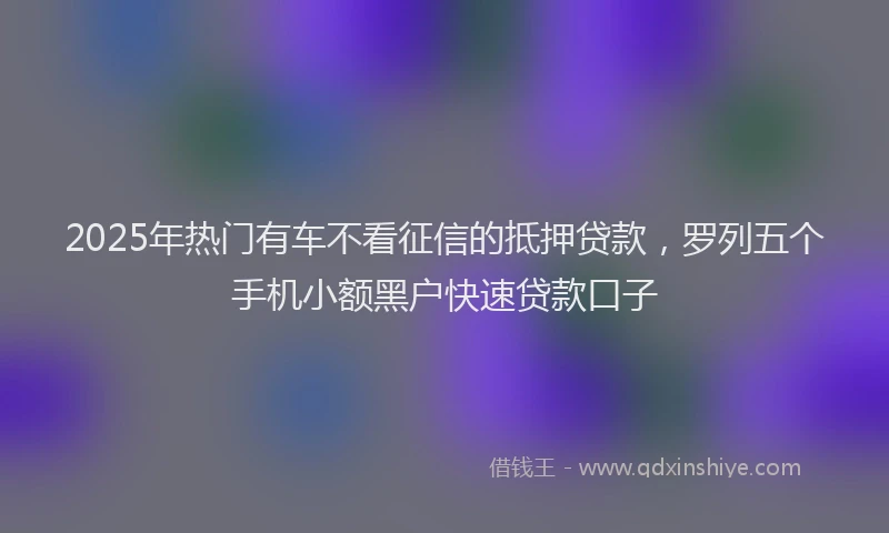 2025年热门有车不看征信的抵押贷款，罗列五个手机小额黑户快速贷款口子