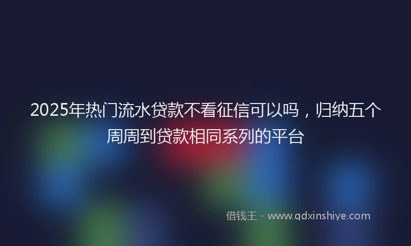 2025年热门流水贷款不看征信可以吗，归纳五个周周到贷款相同系列的平台