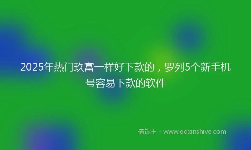 2025年热门玖富一样好下款的，罗列5个新手机号容易下款的软件