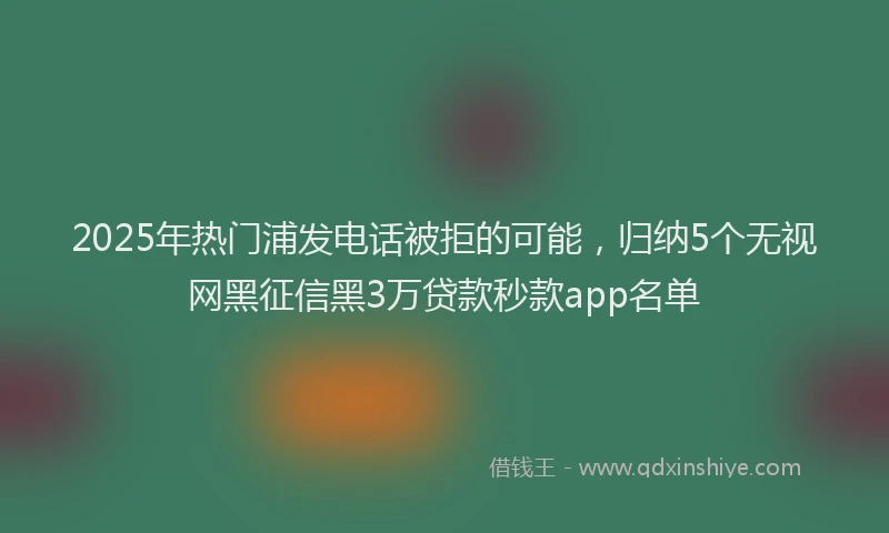 2025年热门浦发电话被拒的可能，归纳5个无视网黑征信黑3万贷款秒款app名单