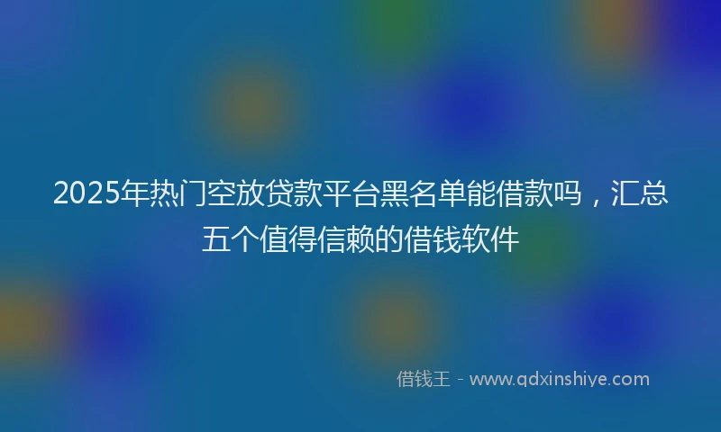 2025年热门空放贷款平台黑名单能借款吗，汇总五个值得信赖的借钱软件