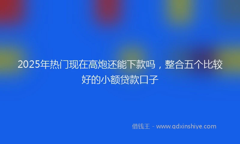 2025年热门现在高炮还能下款吗，整合五个比较好的小额贷款口子