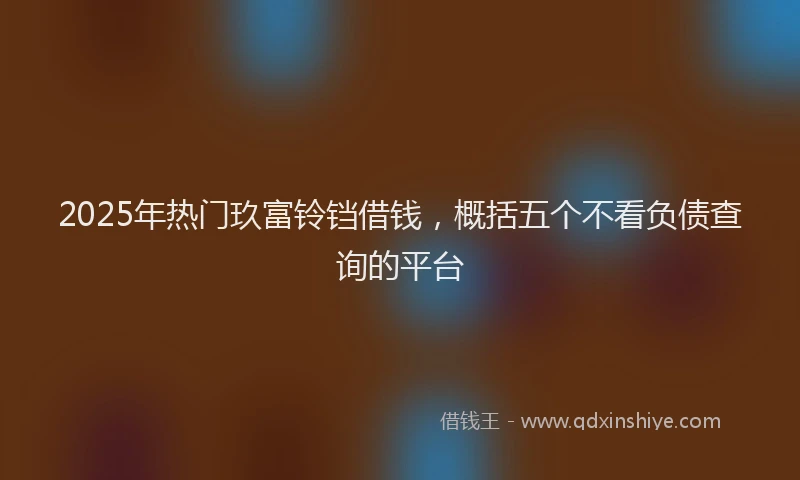 2025年热门玖富铃铛借钱，概括五个不看负债查询的平台