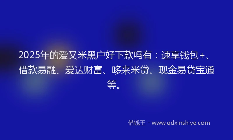 2025年的爱又米黑户好下款吗有：速享钱包+、借款易融、爱达财富、哆来米贷、现金易贷宝通等。