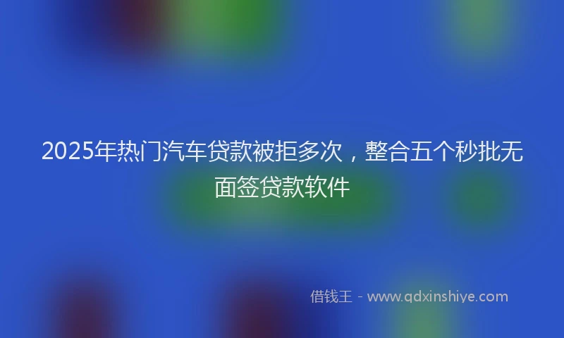 2025年热门汽车贷款被拒多次，整合五个秒批无面签贷款软件