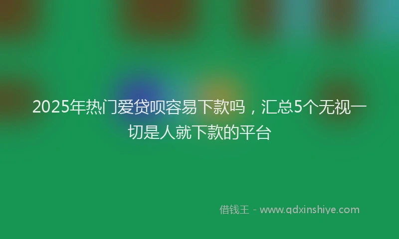 2025年热门爱贷呗容易下款吗，汇总5个无视一切是人就下款的平台