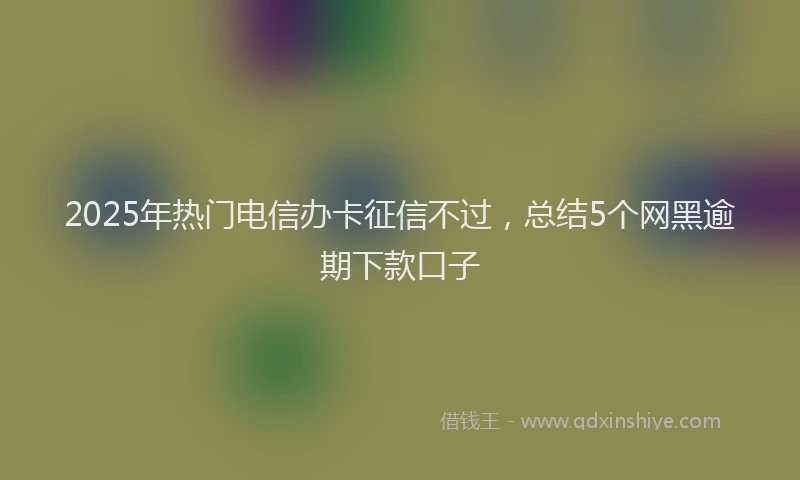 2025年热门电信办卡征信不过，总结5个网黑逾期下款口子