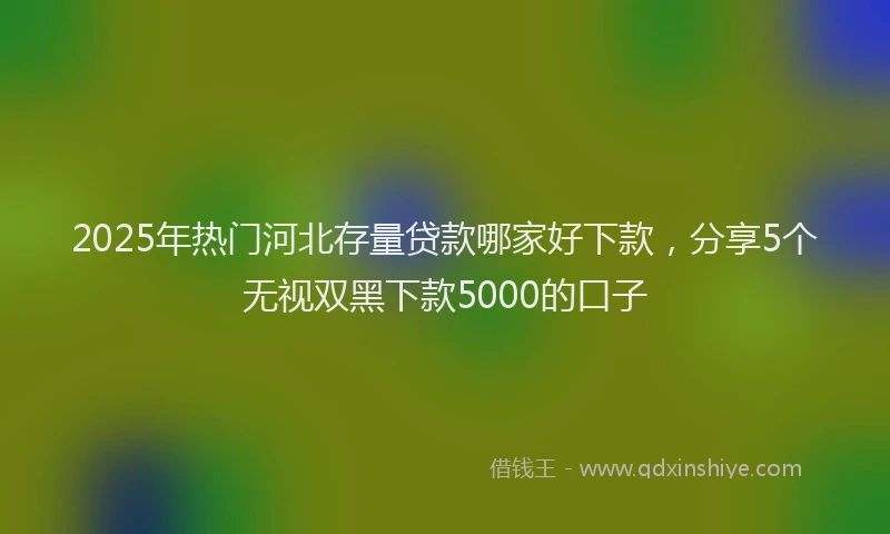 2025年热门河北存量贷款哪家好下款，分享5个无视双黑下款5000的口子