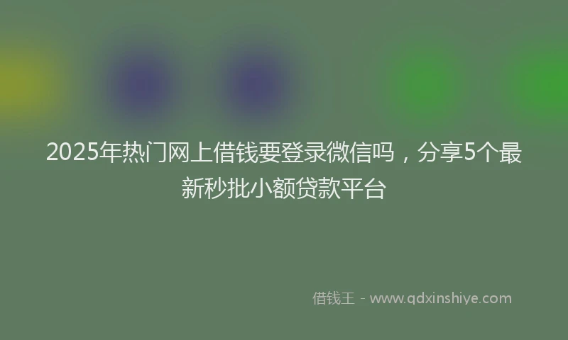 2025年热门网上借钱要登录微信吗，分享5个最新秒批小额贷款平台