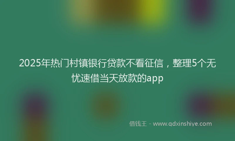2025年热门村镇银行贷款不看征信，整理5个无忧速借当天放款的app