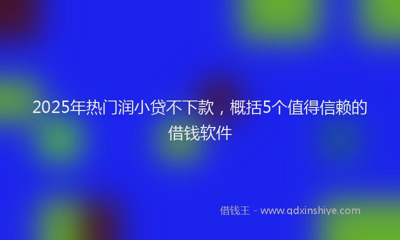 2025年热门润小贷不下款，概括5个值得信赖的借钱软件