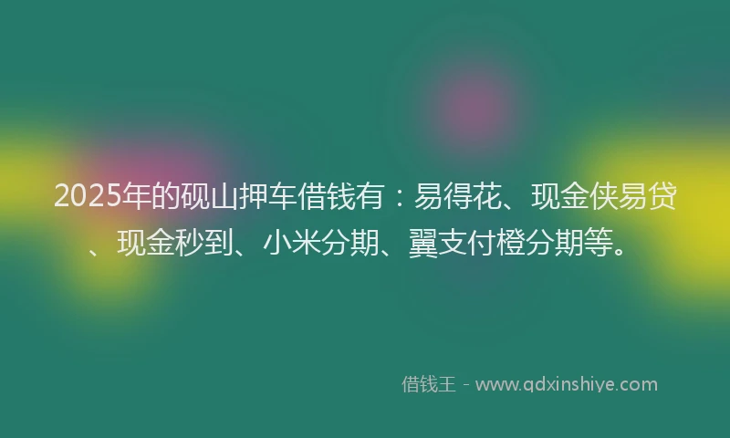 2025年的砚山押车借钱有：易得花、现金侠易贷、现金秒到、小米分期、翼支付橙分期等。