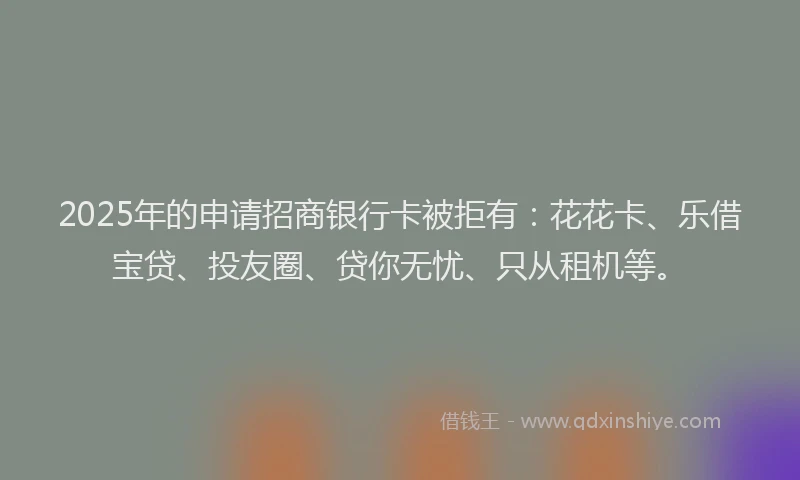 2025年的申请招商银行卡被拒有：花花卡、乐借宝贷、投友圈、贷你无忧、只从租机等。
