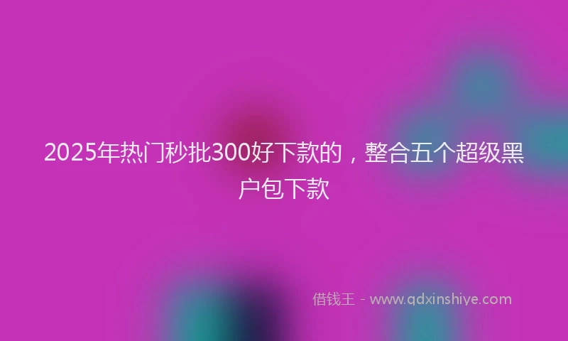 2025年热门秒批300好下款的，整合五个超级黑户包下款