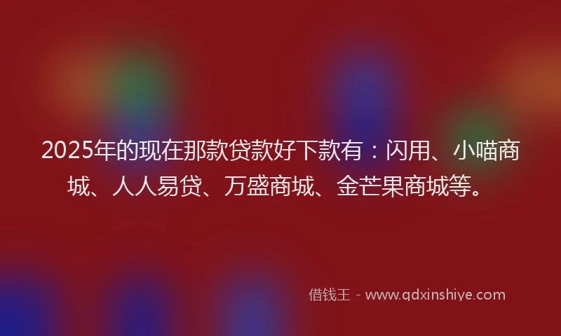 2025年的现在那款贷款好下款有：闪用、小喵商城、人人易贷、万盛商城、金芒果商城等。