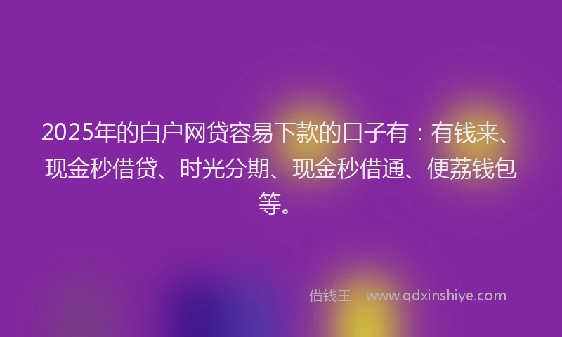 2025年的白户网贷容易下款的口子有：有钱来、现金秒借贷、时光分期、现金秒借通、便荔钱包等。