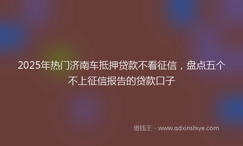 2025年热门济南车抵押贷款不看征信，盘点五个不上征信报告的贷款口子