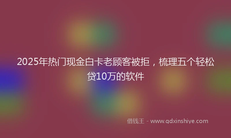 2025年热门现金白卡老顾客被拒，梳理五个轻松贷10万的软件