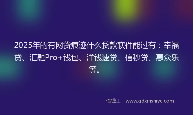 2025年的有网贷痕迹什么贷款软件能过有：幸福贷、汇融Pro+钱包、洋钱速贷、信秒贷、惠众乐等。