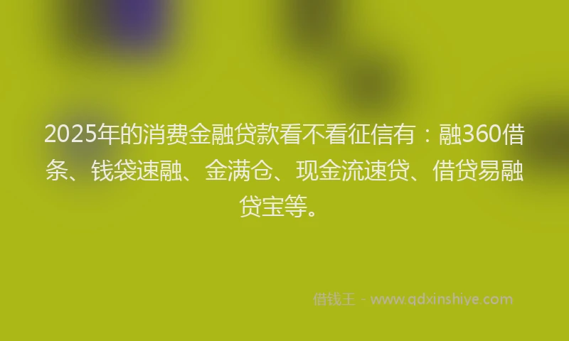 2025年的消费金融贷款看不看征信有：融360借条、钱袋速融、金满仓、现金流速贷、借贷易融贷宝等。