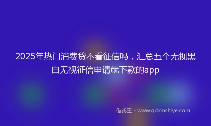 2025年热门消费贷不看征信吗，汇总五个无视黑白无视征信申请就下款的app