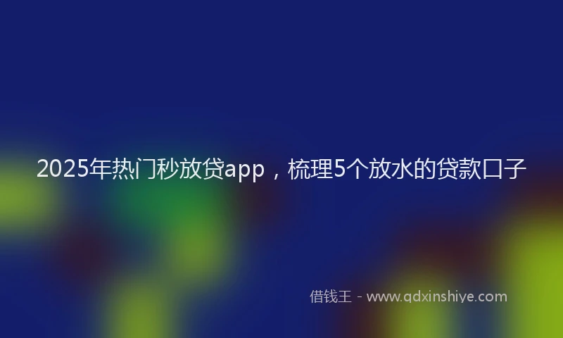 2025年热门秒放贷app，梳理5个放水的贷款口子