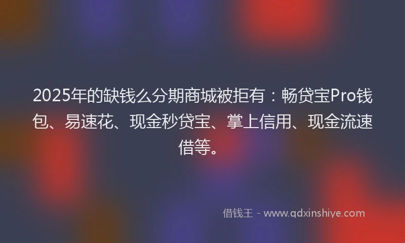 2025年的缺钱么分期商城被拒有：畅贷宝Pro钱包、易速花、现金秒贷宝、掌上信用、现金流速借等。
