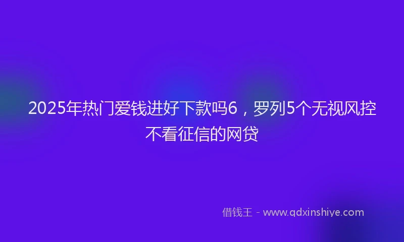 2025年热门爱钱进好下款吗6，罗列5个无视风控不看征信的网贷
