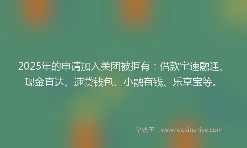 2025年的申请加入美团被拒有：借款宝速融通、现金直达、速贷钱包、小融有钱、乐享宝等。