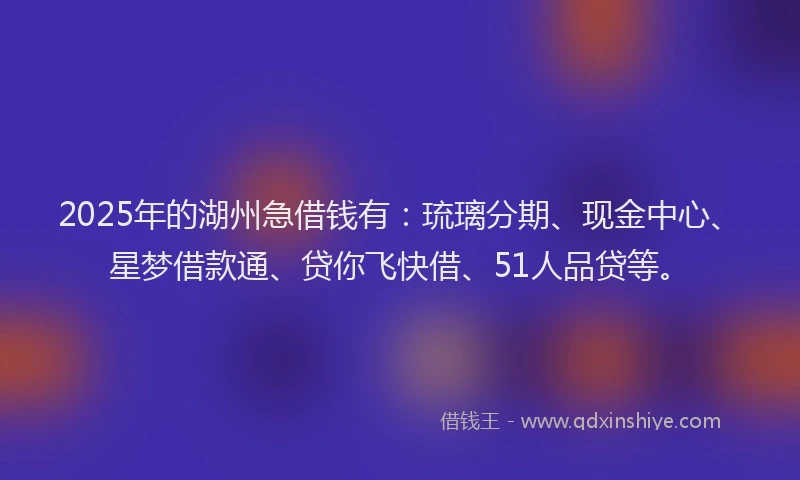 2025年的湖州急借钱有：琉璃分期、现金中心、星梦借款通、贷你飞快借、51人品贷等。