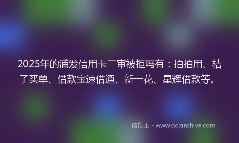 2025年的浦发信用卡二审被拒吗有：拍拍用、桔子买单、借款宝速借通、新一花、星辉借款等。