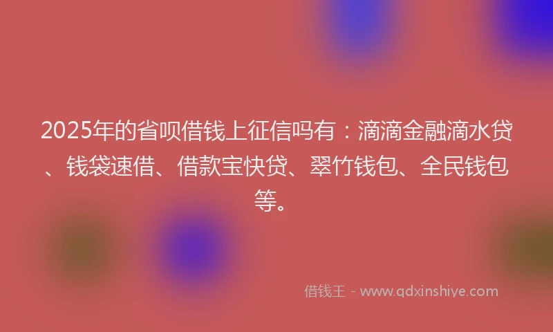 2025年的省呗借钱上征信吗有：滴滴金融滴水贷、钱袋速借、借款宝快贷、翠竹钱包、全民钱包等。