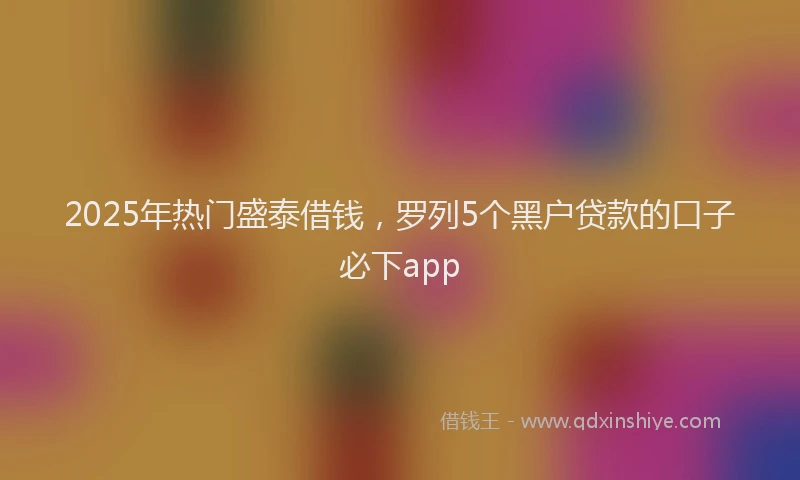2025年热门盛泰借钱，罗列5个黑户贷款的口子必下app