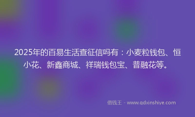 2025年的百易生活查征信吗有：小麦粒钱包、恒小花、新鑫商城、祥瑞钱包宝、普融花等。