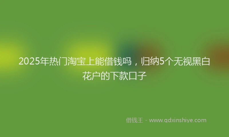2025年热门淘宝上能借钱吗，归纳5个无视黑白花户的下款口子