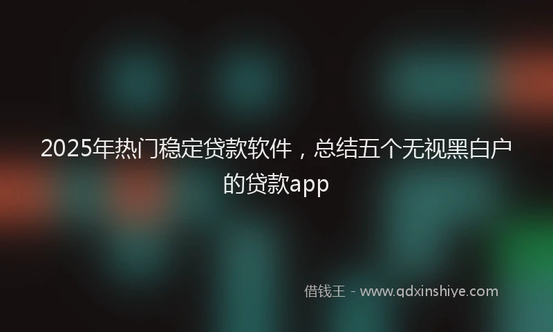 2025年热门稳定贷款软件，总结五个无视黑白户的贷款app