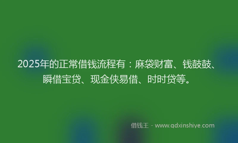2025年的正常借钱流程有：麻袋财富、钱鼓鼓、瞬借宝贷、现金侠易借、时时贷等。