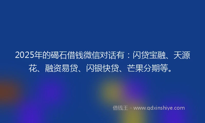 2025年的碣石借钱微信对话有：闪贷宝融、天源花、融资易贷、闪银快贷、芒果分期等。