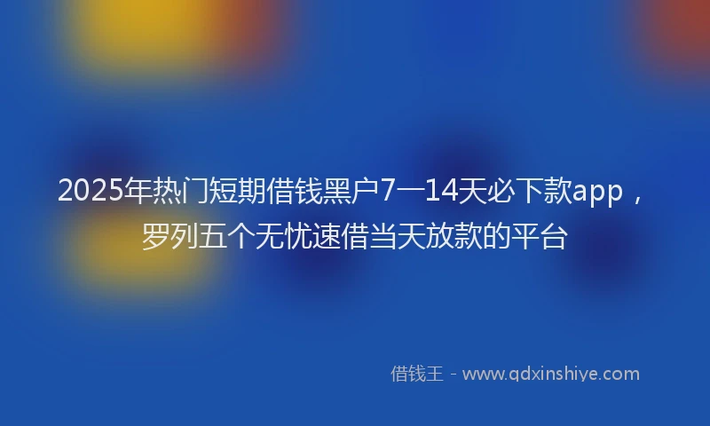 2025年热门短期借钱黑户7一14天必下款app，罗列五个无忧速借当天放款的平台