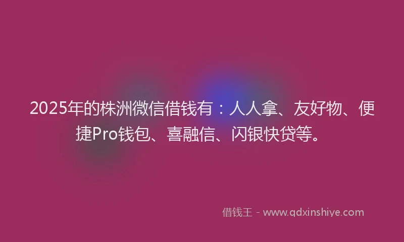 2025年的株洲微信借钱有：人人拿、友好物、便捷Pro钱包、喜融信、闪银快贷等。