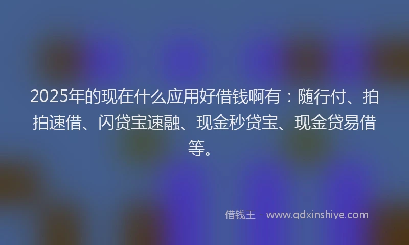 2025年的现在什么应用好借钱啊有：随行付、拍拍速借、闪贷宝速融、现金秒贷宝、现金贷易借等。