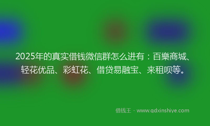 2025年的真实借钱微信群怎么进有：百樂商城、轻花优品、彩虹花、借贷易融宝、来租呗等。