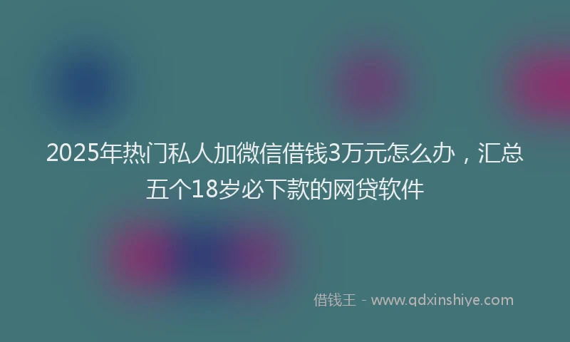 2025年热门私人加微信借钱3万元怎么办，汇总五个18岁必下款的网贷软件