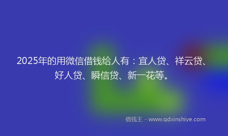 2025年的用微信借钱给人有：宜人贷、祥云贷、好人贷、瞬信贷、新一花等。