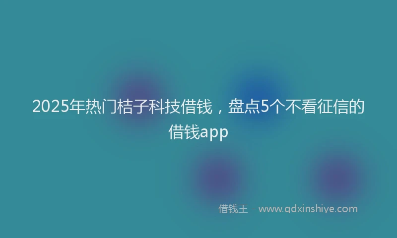 2025年热门桔子科技借钱，盘点5个不看征信的借钱app