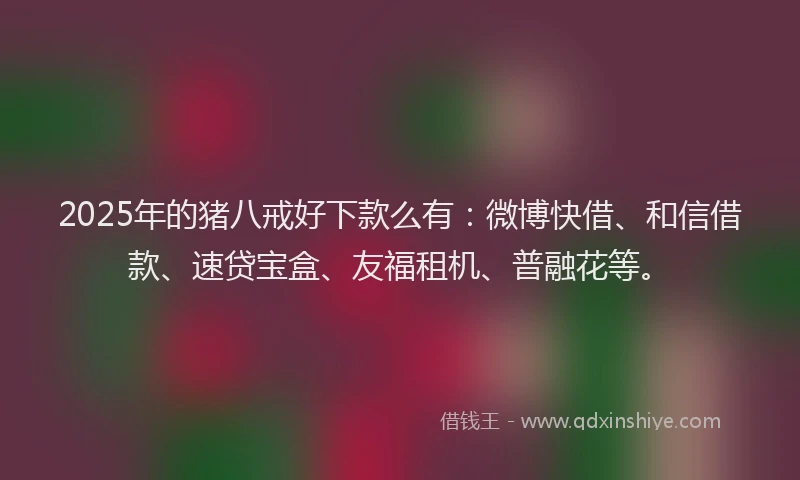 2025年的猪八戒好下款么有：微博快借、和信借款、速贷宝盒、友福租机、普融花等。
