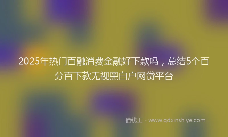 2025年热门百融消费金融好下款吗，总结5个百分百下款无视黑白户网贷平台