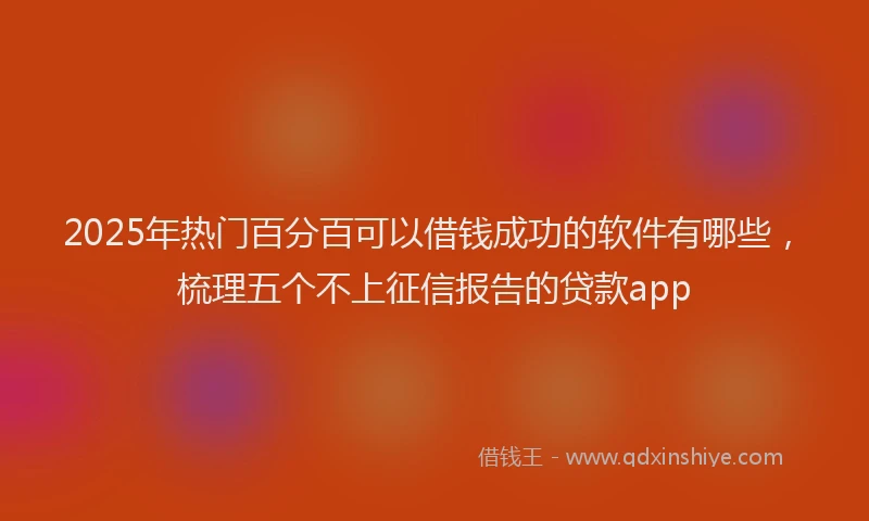 2025年热门百分百可以借钱成功的软件有哪些，梳理五个不上征信报告的贷款app
