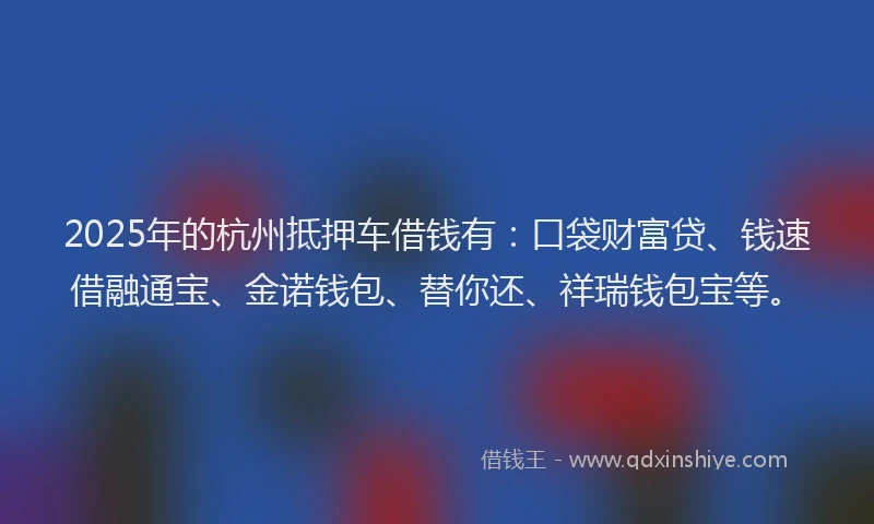 2025年的杭州抵押车借钱有：口袋财富贷、钱速借融通宝、金诺钱包、替你还、祥瑞钱包宝等。