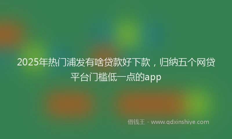 2025年热门浦发有啥贷款好下款，归纳五个网贷平台门槛低一点的app